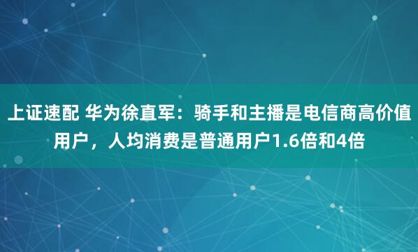 上证速配 华为徐直军：骑手和主播是电信商高价值用户，人均消费是普通用户1.6倍和4倍