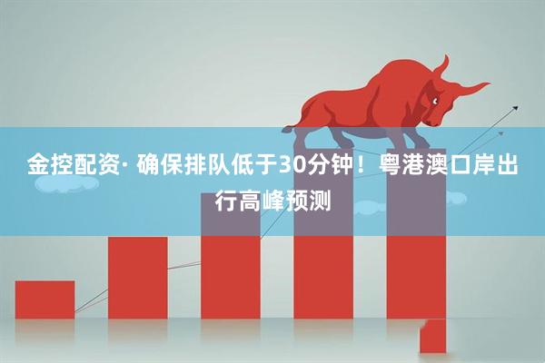 金控配资· 确保排队低于30分钟！粤港澳口岸出行高峰预测