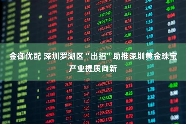 金御优配 深圳罗湖区“出招”助推深圳黄金珠宝产业提质向新
