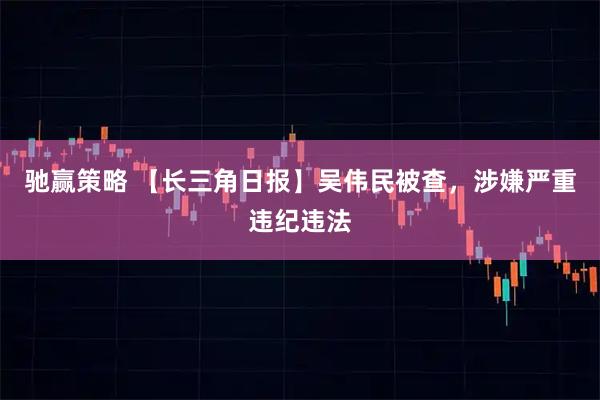 驰赢策略 【长三角日报】吴伟民被查，涉嫌严重违纪违法