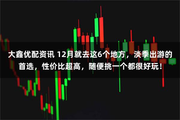 大鑫优配资讯 12月就去这6个地方，淡季出游的首选，性价比超高，随便挑一个都很好玩！