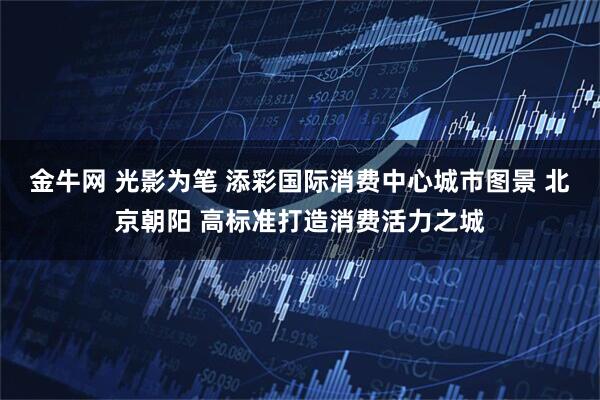 金牛网 光影为笔 添彩国际消费中心城市图景 北京朝阳 高标准打造消费活力之城