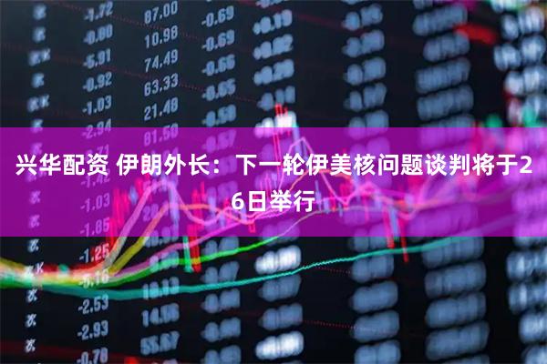 兴华配资 伊朗外长：下一轮伊美核问题谈判将于26日举行