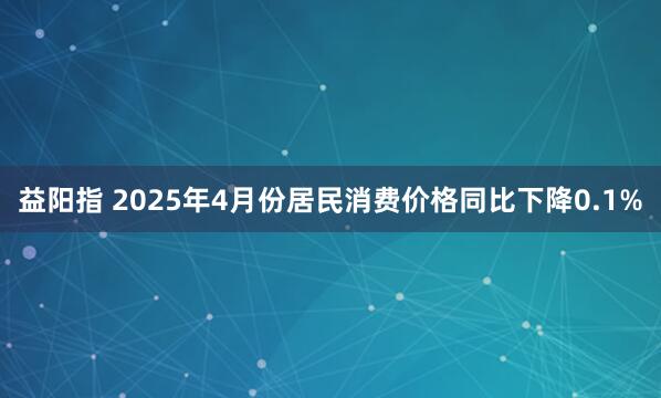 益阳指 2025年4月份居民消费价格同比下降0.1%