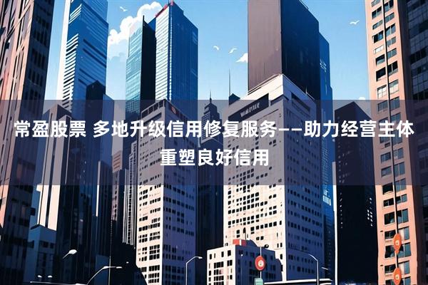 常盈股票 多地升级信用修复服务——助力经营主体重塑良好信用