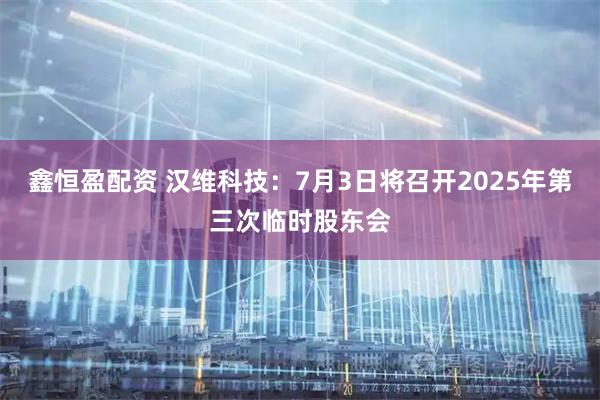 鑫恒盈配资 汉维科技：7月3日将召开2025年第三次临时股东会