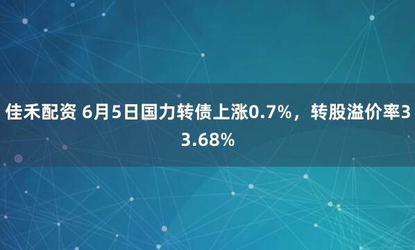佳禾配资 6月5日国力转债上涨0.7%，转股溢价率33.68%