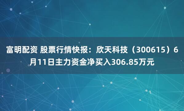富明配资 股票行情快报：欣天科技（300615）6月11日主力资金净买入306.85万元