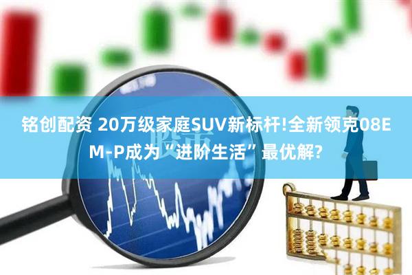 铭创配资 20万级家庭SUV新标杆!全新领克08EM-P成为“进阶生活”最优解?