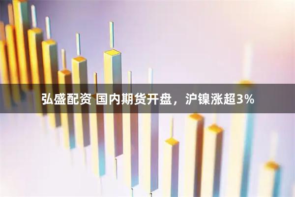 弘盛配资 国内期货开盘，沪镍涨超3%