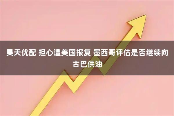 昊天优配 担心遭美国报复 墨西哥评估是否继续向古巴供油