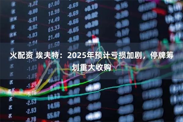 火配资 埃夫特：2025年预计亏损加剧，停牌筹划重大收购