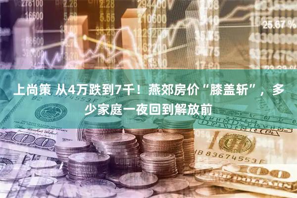 上尚策 从4万跌到7千！燕郊房价“膝盖斩”，多少家庭一夜回到解放前
