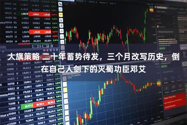 大旗策略 二十年蓄势待发，三个月改写历史，倒在自己人剑下的灭蜀功臣邓艾