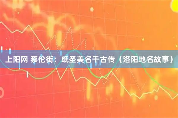 上阳网 蔡伦街：纸圣美名千古传（洛阳地名故事）