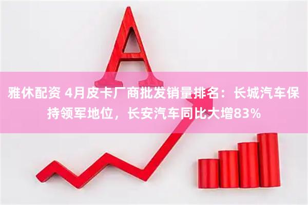 雅休配资 4月皮卡厂商批发销量排名：长城汽车保持领军地位，长安汽车同比大增83%