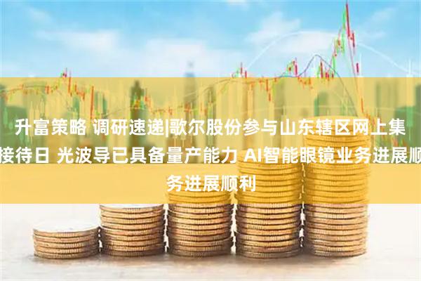 升富策略 调研速递|歌尔股份参与山东辖区网上集体接待日 光波导已具备量产能力 AI智能眼镜业务进展顺利