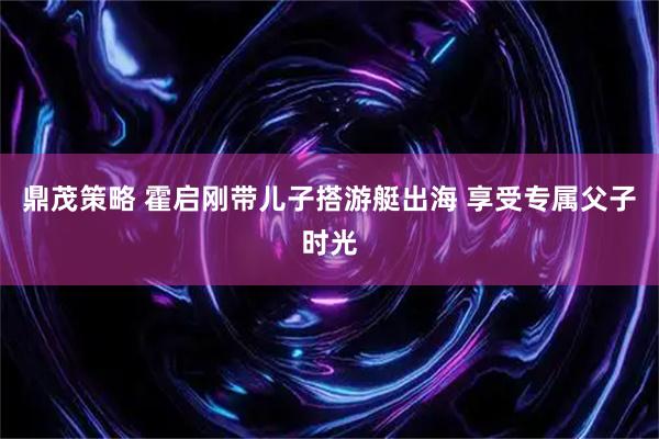 鼎茂策略 霍启刚带儿子搭游艇出海 享受专属父子时光