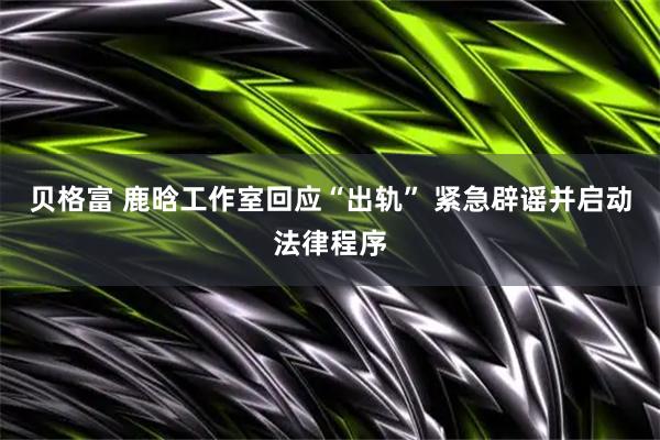 贝格富 鹿晗工作室回应“出轨” 紧急辟谣并启动法律程序