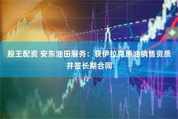 股王配资 安东油田服务：获伊拉克原油销售资质并签长期合同
